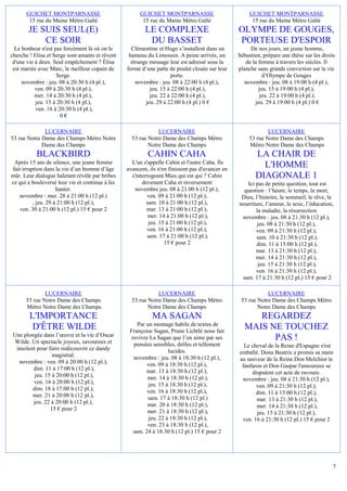 GUICHET MONTPARNASSE                             GUICHET MONTPARNASSE                           GUICHET MONTPARNASSE
       15 rue du Maine Métro Gaîté                      15 rue du Maine Métro Gaîté                    15 rue du Maine Métro Gaîté
       JE SUIS SEUL(E)                                   LE COMPLEXE                             OLYMPE DE GOUGES,
           CE SOIR                                        DU BASSET                              PORTEUSE D'ESPOIR
  Le bonheur n'est pas forcément là où on le       Clémentine et Hugo s’installent dans un            De nos jours, un jeune homme,
cherche ! Elisa et Serge sont amants et rêvent    hameau du Limousin. A peine arrivés, un        Sébastien, prépare une thèse sur les droits
 d'une vie à deux. Seul empêchement ? Élisa        étrange message leur est adressé sous la         de la femme à travers les siècles. Il
 est mariée avec Marc, le meilleur copain de     forme d’une patte de poulet clouée sur leur     planche sans grande conviction sur la vie
                     Serge.                                          porte.                                 d’Olympe de Gouges
     novembre : jeu. 08 à 20:30 h (4 pl.),           novembre : jeu. 08 à 22:00 h (4 pl.),          novembre : jeu. 08 à 19:00 h (4 pl.),
           ven. 09 à 20:30 h (4 pl.),                      jeu. 15 à 22:00 h (4 pl.),                     jeu. 15 à 19:00 h (4 pl.),
           mer. 14 à 20:30 h (4 pl.),                      jeu. 22 à 22:00 h (4 pl.),                     jeu. 22 à 19:00 h (4 pl.),
           jeu. 15 à 20:30 h (4 pl.),                    jeu. 29 à 22:00 h (4 pl.) 0 €                  jeu. 29 à 19:00 h (4 pl.) 0 €
           ven. 16 à 20:30 h (4 pl.),
                      0€

              LUCERNAIRE                                      LUCERNAIRE                                     LUCERNAIRE
53 rue Notre Dame des Champs Métro Notre           53 rue Notre Dame des Champs Métro                53 rue Notre Dame des Champs
             Dame des Champs                              Notre Dame des Champs                      Métro Notre Dame des Champs
           BLACKBIRD                                      CAHIN CAHA                                    LA CHAIR DE
 Après 15 ans de silence, une jeune femme          L'un s'appelle Cahin et l'autre Caha. Ils
fait irruption dans la vie d’un homme d’âge      avancent, ils n'en finissent pas d'avancer en
                                                                                                          L'HOMME
mûr. Leur dialogue haletant révèle par bribes      s'interrogeant Mais qui est qui ? Cahin              DIAGONALE 1
ce qui a bouleversé leur vie et continue à les          devenant Caha et inversement                Ici pas de petite question, tout est
                     hanter.                         novembre jeu. 08 à 21:00 h (12 pl.),          question : l’heure, le temps, la mort,
    novembre : mer. 28 à 21:00 h (12 pl.)                 ven. 09 à 21:00 h (12 pl.),             Dieu, l’histoire, le sommeil, le rêve, la
          , jeu. 29 à 21:00 h (12 pl.),                   sam. 10 à 21:00 h (12 pl.),            nourriture, l’amour, le sexe, l’éducation,
    ven. 30 à 21:00 h (12 pl.) 15 € pour 2                mar. 13 à 21:00 h (12 pl.),                   la maladie, la résurrection
                                                           mer. 14 à 21:00 h (12 pl.),            novembre : jeu. 08 à 21:30 h (12 pl.),
                                                           jeu. 15 à 21:00 h (12 pl.),                   jeu. 08 à 21:30 h (12 pl.),
                                                          ven. 16 à 21:00 h (12 pl.),                   ven. 09 à 21:30 h (12 pl.),
                                                           sam. 17 à 21:00 h (12 pl.),                  sam. 10 à 21:30 h (12 pl.),
                                                                  15 € pour 2                            dim. 11 à 15:00 h (12 pl.),
                                                                                                        mar. 13 à 21:30 h (12 pl.),
                                                                                                        mer. 14 à 21:30 h (12 pl.),
                                                                                                         jeu. 15 à 21:30 h (12 pl.),
                                                                                                        ven. 16 à 21:30 h (12 pl.),
                                                                                                  sam. 17 à 21:30 h (12 pl.) 15 € pour 2

              LUCERNAIRE                                      LUCERNAIRE                                     LUCERNAIRE
      53 rue Notre Dame des Champs                 53 rue Notre Dame des Champs Métro             53 rue Notre Dame des Champs Métro
      Métro Notre Dame des Champs                         Notre Dame des Champs                          Notre Dame des Champs
        L'IMPORTANCE                                        MA SAGAN                                  REGARDEZ
                                                      Par un montage habile de textes de
         D'ÊTRE WILDE                             Françoise Sagan, Prune Lichtlé nous fait
                                                                                                   MAIS NE TOUCHEZ
 Une plongée dans l’œuvre et la vie d’Oscar
  Wilde. Un spectacle joyeux, savoureux et
                                                   revivre La Sagan que l’on aime par ses                PAS !
                                                    pensées sensibles, drôles et tellement         Le cheval de la Reine d'Espagne s'est
  insolent pour faire redécouvrir ce dandy                          lucides.
                  magistral.                                                                     emballé. Dona Beatrix a promis sa main
                                                    novembre : jeu. 08 à 18:30 h (12 pl.),       au sauveur de la Reine.Don Melchior le
   novembre : ven. 09 à 20:00 h (12 pl.),                 ven. 09 à 18:30 h (12 pl.),
         dim. 11 à 17:00 h (12 pl.),                                                              fanfaron et Don Gaspar l'amoureux se
                                                          mar. 13 à 18:30 h (12 pl.),                 disputent cet acte de ravoure.
          jeu. 15 à 20:00 h (12 pl.),                     mer. 14 à 18:30 h (12 pl.),
         ven. 16 à 20:00 h (12 pl.),                                                              novembre : jeu. 08 à 21:30 h (12 pl.),
                                                           jeu. 15 à 18:30 h (12 pl.),                  ven. 09 à 21:30 h (12 pl.),
         dim. 18 à 17:00 h (12 pl.),                      ven. 16 à 18:30 h (12 pl.),
         mer. 21 à 20:00 h (12 pl.),                                                                    dim. 11 à 15:00 h (12 pl.),
                                                          sam. 17 à 18:30 h (12 pl.)                    mar. 13 à 21:30 h (12 pl.),
         jeu. 22 à 20:00 h (12 pl.),                      mar. 20 à 18:30 h (12 pl.),
                 15 € pour 2                                                                            mer. 14 à 21:30 h (12 pl.),
                                                          mer. 21 à 18:30 h (12 pl.),                   jeu. 15 à 21:30 h (12 pl.),
                                                           jeu. 22 à 18:30 h (12 pl.),            ven. 16 à 21:30 h (12 pl.) 15 € pour 2
                                                          ven. 23 à 18:30 h (12 pl.),
                                                    sam. 24 à 18:30 h (12 pl.) 15 € pour 2




                                                                                                                                           7
 