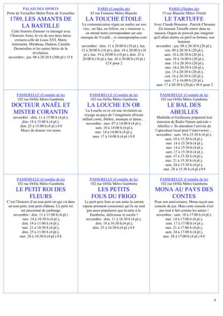 PALAIS DES SPORTS                                    PARIS (Comédie de)                             PARIS (Théâtre de)
Porte de Versailles Métro Porte de Versailles             42 rue Fontaine Métro Blanche                  15 rue Blanche Métro Trinité
  1789, LES AMANTS DE                                  LA TOUCHE ÉTOILE                                    LE TARTUFFE
                                                     La communication règne en maître sur nos       Avec Claude Brasseur , Patrick Chesnais
      LA BASTILLE                                    vies : on like, on follow, on « réunione »,       ,En laissant Tartuffe entrer dans sa
   Cette histoire d'amour va interagir avec            on attend notre correspondant sur une        maison, Orgon ne pouvait pas imaginer
  l’histoire.Ainsi, la vie de nos deux héros        musique de Vivaldi... et onnenpeutplus.com      qu'il allait mettre en péril sa fortune, son
     croisera celle de Louis XVI, Marie                                    !                                          honneur
   Antoinette, Mirabeau, Danton, Camille            novembre : dim. 11 à 20:00 h (10 pl.), lun.      novembre : jeu. 08 à 20:30 h (20 pl.),
     Desmoulins et les autres héros de la           12 à 20:00 h (10 pl.), dim. 18 à 20:00 h (10             ven. 09 à 20:30 h (20 pl.),
                  révolution.                         pl.), lun. 19 à 20:00 h (10 pl.), dim. 25 à           sam. 10 à 20:30 h (20 pl.),
 novembre : jeu. 08 à 20:30 h (200 pl.) 15 €         20:00 h (10 pl.), lun. 26 à 20:00 h (10 pl.)            sam. 10 à 16:00 h (20 pl.),
                                                                      12 € pour 2                            mar. 13 à 20:30 h (20 pl.),
                                                                                                             mer. 14 à 20:30 h (20 pl.),
                                                                                                             jeu. 15 à 20:30 h (20 pl.),
                                                                                                             ven. 16 à 20:30 h (20 pl.),
                                                                                                            sam. 17 à 16:00 h (20 pl.),
                                                                                                     sam. 17 à 20:30 h (20 pl.) 30 € pour 2

       PASSERELLE (Comédie de la)                         PASSERELLE (Comédie de la)                    PASSERELLE (Comédie de la)
       102 rue Orfila Métro Gambetta                      102 rue Orfila Métro Gambetta                 102 rue Orfila Métro Gambetta
   DOCTEUR ANAËL ET                                     LA LOUCHE EN OR                                      LE BAL DES
                                                       La Louche en or est une invitation au
    MISTER CORANTIN                                   voyage au pays de l’imaginaire africain
                                                                                                              ABEILLES
    novembre : dim. 11 à 15:00 h (4 pl.),            mêlant conte, théâtre, musique et danse…         Mathilde et Guillaume préparent leur
         dim. 18 à 15:00 h (4 pl.),                    novembre : mer. 07 à 14:00 h (4 pl.),          émission de Radio Nature spéciale «
        dim. 25 à 15:00 h (4 pl.) 0 €                        sam. 10 à 14:00 h (4 pl.),                Abeilles ». Ils attendent l’arrivée de
        Merci de donner vos noms                             mer. 14 à 14:00 h (4 pl.),              l’apiculteur local pour l’interviewer…
                                                           sam. 17 à 14:00 h (4 pl.) 0 €              novembre : sam. 10 à 15:30 h (4 pl.),
                                                                                                            sam. 10 à 15:30 h (4 pl.),
                                                                                                            mer. 14 à 15:30 h (4 pl.),
                                                                                                            mer. 14 à 15:30 h (4 pl.),
                                                                                                            sam. 17 à 15:30 h (4 pl.),
                                                                                                            sam. 17 à 15:30 h (4 pl.),
                                                                                                            mer. 21 à 15:30 h (4 pl.),
                                                                                                            sam. 24 à 15:30 h (4 pl.),
                                                                                                           mer. 28 à 15:30 h (4 pl.) 0 €

       PASSERELLE (Comédie de la)                         PASSERELLE (Comédie de la)                    PASSERELLE (Comédie de la)
       102 rue Orfila Métro Gambetta                      102 rue Orfila Métro Gambetta                 102 rue Orfila Métro Gambetta
      LE PETIT ROI DES                                       LES PETITS                             MONA AU PAYS DES
          FLEURS                                           FOUS DU FRIGO                                CONTES
C’est l’histoire d’un tout petit roi qui vit dans     Le petit pois frais et son amie la carotte    Pour son anniversaire, Mona reçoit une
 un tout petit, tout petit château. Ce petit roi     vapeur prennent conscience qu’ils ne sont      console de jeu. Mais cette console n'est
          est passionné de jardinage                   pas aussi populaires que la tarte à la          pas tout à fait comme les autres !
    novembre : dim. 11 à 11:00 h (4 pl.)                 framboise, délicieuse et sucrée !           novembre : sam. 10 à 17:00 h (4 pl.),
           mer. 14 à 10:30 h (4 pl.),                  novembre : dim. 11 à 16:30 h (4 pl.),               mer. 14 à 17:00 h (4 pl.),
           dim. 18 à 11:00 h (4 pl.),                        dim. 18 à 16:30 h (4 pl.),                    sam. 17 à 17:00 h (4 pl.),
           mer. 21 à 10:30 h (4 pl.),                      dim. 25 à 16:30 h (4 pl.) 0 €                   mer. 21 à 17:00 h (4 pl.),
           dim. 25 à 11:00 h (4 pl.),                                                                      sam. 24 à 17:00 h (4 pl.),
         mer. 28 à 10:30 h (4 pl.) 0 €                                                                   mer. 28 à 17:00 h (4 pl.) 0 €




                                                                                                                                                9
 