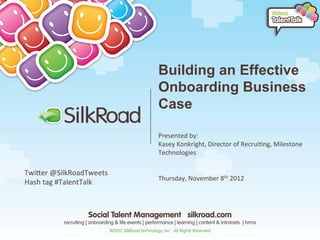 Building an Effective
                                 Onboarding Business
                                 Case
                                 	
  
                                 	
  
                                 Presented	
  by:	
  	
  
                                 Kasey	
  Konkright,	
  Director	
  of	
  Recrui9ng,	
  Milestone	
  
                                 Technologies	
  
                                 	
  
TwiEer	
  @SilkRoadTweets	
      	
  
                                 Thursday,	
  November	
  8th	
  2012	
  
Hash	
  tag	
  #TalentTalk	
  
	
  
 
