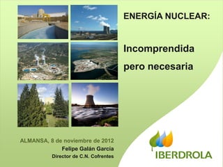 ENERGÍA NUCLEAR:


                                       Incomprendida
                                       pero necesaria




ALMANSA, 8 de noviembre de 2012
             Felipe Galán García
          Director de C.N. Cofrentes
                                                          1
                                                          1
 
