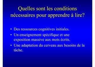 Quelles sont les conditions
nécessaires pour apprendre à lire?

• Des ressources cognitives initiales.
• Un enseignement spécifique et une
  exposition massive aux mots écrits.
• Une adaptation du cerveau aux besoins de la
  tâche.
 