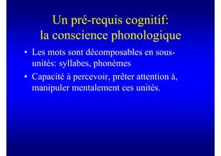 Un pré-requis cognitif:
    la conscience phonologique
• Les mots sont décomposables en sous-
  unités: syllabes, phonèmes
• Capacité à percevoir, prêter attention à,
  manipuler mentalement ces unités.
 