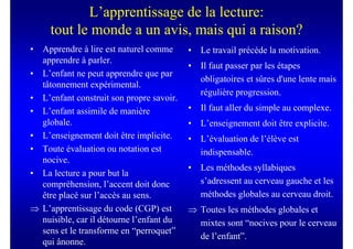 L’apprentissage de la lecture:
     tout le monde a un avis, mais qui a raison?
• Apprendre à lire est naturel comme      •   Le travail précède la motivation.
  apprendre à parler.
                                          •   Il faut passer par les étapes
• L’enfant ne peut apprendre que par
                                              obligatoires et sûres d'une lente mais
  tâtonnement expérimental.
                                              régulière progression.
• L’enfant construit son propre savoir.
• L’enfant assimile de manière            •   Il faut aller du simple au complexe.
  globale.                                •   L’enseignement doit être explicite.
• L’enseignement doit être implicite.     •   L’évaluation de l’élève est
• Toute évaluation ou notation est            indispensable.
  nocive.
                                          •   Les méthodes syllabiques
• La lecture a pour but la
  compréhension, l’accent doit donc           s’adressent au cerveau gauche et les
  être placé sur l’accès au sens.             méthodes globales au cerveau droit.
⇒ L’apprentissage du code (CGP) est       ⇒ Toutes les méthodes globales et
  nuisible, car il détourne l’enfant du     mixtes sont “nocives pour le cerveau
  sens et le transforme en “perroquet”
                                            de l’enfant”.
  qui ânonne.
 
