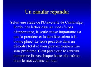 Un canular répandu:
Selon une étude de l'Université de Cambridge,
  l'ordre des lettres dans un mot n’a pas
  d'importance, la seule chose importante est
  que la première et la dernière soient à la
  bonne place. Le reste peut être dans un
  désordre total et vous pouvez toujours lire
  sans problème. C'est parce que le cerveau
  humain ne lit pas chaque lettre elle-même,
  mais le mot comme un tout.
 