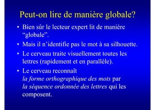 Peut-on lire de manière globale?
• Bien sûr le lecteur expert lit de manière
  “globale”.
• Mais il n’identifie pas le mot à sa silhouette.
• Le cerveau traite visuellement toutes les
  lettres (rapidement et en parallèle).
• Le cerveau reconnaît
  la forme orthographique des mots par
  la séquence ordonnée des lettres qui les
  composent.
 