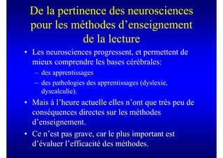 De la pertinence des neurosciences
 pour les méthodes d’enseignement
             de la lecture
• Les neurosciences progressent, et permettent de
  mieux comprendre les bases cérébrales:
   – des apprentissages
   – des pathologies des apprentissages (dyslexie,
     dyscalculie).
• Mais à l’heure actuelle elles n’ont que très peu de
  conséquences directes sur les méthodes
  d’enseignement.
• Ce n’est pas grave, car le plus important est
  d’évaluer l’efficacité des méthodes.
 