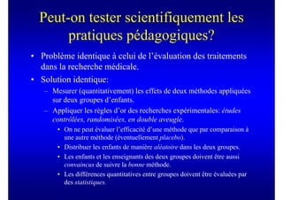 Peut-on tester scientifiquement les
       pratiques pédagogiques?
• Problème identique à celui de l’évaluation des traitements
  dans la recherche médicale.
• Solution identique:
   – Mesurer (quantitativement) les effets de deux méthodes appliquées
     sur deux groupes d’enfants.
   – Appliquer les règles d’or des recherches expérimentales: études
     contrôlées, randomisées, en double aveugle.
       • On ne peut évaluer l’efficacité d’une méthode que par comparaison à
         une autre méthode (éventuellement placebo).
       • Distribuer les enfants de manière aléatoire dans les deux groupes.
       • Les enfants et les enseignants des deux groupes doivent être aussi
         convaincus de suivre la bonne méthode.
       • Les différences quantitatives entre groupes doivent être évaluées par
         des statistiques.
 