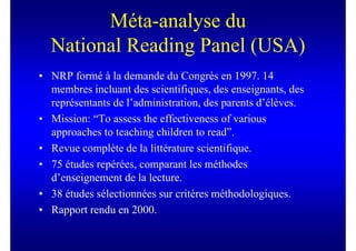 Méta-analyse du
  National Reading Panel (USA)
• NRP formé à la demande du Congrès en 1997. 14
  membres incluant des scientifiques, des enseignants, des
  représentants de l’administration, des parents d’élèves.
• Mission: “To assess the effectiveness of various
  approaches to teaching children to read”.
• Revue complète de la littérature scientifique.
• 75 études repérées, comparant les méthodes
  d’enseignement de la lecture.
• 38 études sélectionnées sur critères méthodologiques.
• Rapport rendu en 2000.
 