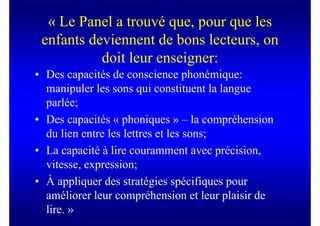 « Le Panel a trouvé que, pour que les
 enfants deviennent de bons lecteurs, on
           doit leur enseigner:
• Des capacités de conscience phonémique:
  manipuler les sons qui constituent la langue
  parlée;
• Des capacités « phoniques » – la compréhension
  du lien entre les lettres et les sons;
• La capacité à lire couramment avec précision,
  vitesse, expression;
• À appliquer des stratégies spécifiques pour
  améliorer leur compréhension et leur plaisir de
  lire. »
 