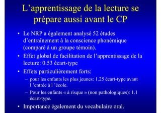 L’apprentissage de la lecture se
     prépare aussi avant le CP
• Le NRP a également analysé 52 études
  d’entraînement à la conscience phonémique
  (comparé à un groupe témoin).
• Effet global de facilitation de l’apprentissage de la
  lecture: 0.53 écart-type
• Effets particulièrement forts:
   – pour les enfants les plus jeunes: 1.25 écart-type avant
     l ’entrée à l ’école.
   – Pour les enfants « à risque » (non pathologiques): 1.1
     écart-type.
• Importance également du vocabulaire oral.
 