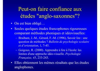 Peut-on faire confiance aux
      études "anglo-saxonnes"?
• On est bien obligé…
• Seules quelques études francophones rigoureuses
  comparant méthodes phoniques et idéovisuelles:
   – Braibant, J.-M., Gérard, F.-M. (1996), Savoir lire : une
     question de méthodes ? Bulletin de psychologie scolaire
     et d’orientation, 1, 7-45.
   – Goigoux, R. (2000). Apprendre à lire à l'école: les
     limites d'une approche idéo-visuelle. Psychologie
     Française, 45, 233-243.
• Elles obtiennent les mêmes résultats que les études
  anglophones.
 
