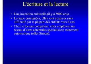 L'écriture et la lecture
• Une invention culturelle (il y a 5000 ans).
• Lorsque enseignées, elles sont acquises sans
  difficulté par la plupart des enfants vers 6 ans.
• Chez le lecteur compétent, elles emploient un
  réseau d’aires cérébrales spécialisées; traitement
  automatique (effet Stroop).
 