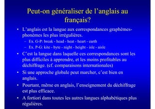 Peut-on généraliser de l’anglais au
                 français?
• L’anglais est la langue aux correspondances graphèmes-
  phonèmes les plus irrégulières.
   – Ex. G-P: break - head - heat - heart - earth
   – Ex. P-G: kite - byte - night - height - isle - aisle
• C’est la langue dans laquelle ces correspondances sont les
  plus difficiles à apprendre, et les moins profitables au
  déchiffrage. (cf. comparaisons internationales)
• Si une approche globale peut marcher, c’est bien en
  anglais.
• Pourtant, même en anglais, l’enseignement du déchiffrage
  est plus efficace.
• A fortiori dans toutes les autres langues alphabétiques plus
  régulières.
 