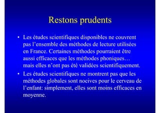 Restons prudents
• Les études scientifiques disponibles ne couvrent
  pas l’ensemble des méthodes de lecture utilisées
  en France. Certaines méthodes pourraient être
  aussi efficaces que les méthodes phoniques…
  mais elles n’ont pas été validées scientifiquement.
• Les études scientifiques ne montrent pas que les
  méthodes globales sont nocives pour le cerveau de
  l’enfant: simplement, elles sont moins efficaces en
  moyenne.
 