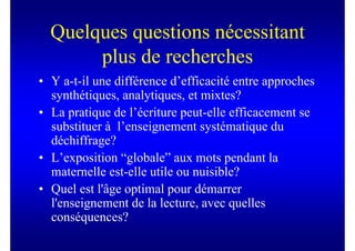 Quelques questions nécessitant
       plus de recherches
• Y a-t-il une différence d’efficacité entre approches
  synthétiques, analytiques, et mixtes?
• La pratique de l’écriture peut-elle efficacement se
  substituer à l’enseignement systématique du
  déchiffrage?
• L’exposition “globale” aux mots pendant la
  maternelle est-elle utile ou nuisible?
• Quel est l'âge optimal pour démarrer
  l'enseignement de la lecture, avec quelles
  conséquences?
 