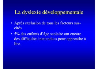 La dyslexie développementale
• Après exclusion de tous les facteurs sus-
  cités
• 5% des enfants d’âge scolaire ont encore
  des difficultés inattendues pour apprendre à
  lire.
 