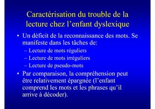 Caractérisation du trouble de la
   lecture chez l’enfant dyslexique
• Un déficit de la reconnaissance des mots. Se
  manifeste dans les tâches de:
  – Lecture de mots réguliers
  – Lecture de mots irréguliers
  – Lecture de pseudo-mots
• Par comparaison, la compréhension peut
  être relativement épargnée (l’enfant
  comprend les mots et les phrases qu’il
  arrive à décoder).
 