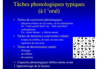 Tâches phonologiques typiques
          (à l ’oral)
• Tâches de conscience phonologique:
   – détection d'intrus sur les rimes, sur les allitérations
     Ex: "route goutte barre" ou "chat coq chien"
   – contrepèteries
     Ex: /citron bateau/ → /bitron sateau/
• Tâches de mémoire à court-terme verbale:
   – Empan de chiffres, de mots, de non-mots
   – répétition de non-mots
• Tâches de dénomination rapide:
   – d'images
   – de chiffres
   – de couleurs

• Capacités phonologiques faibles même avant
l ’apprentissage de la lecture.
 