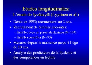 Etudes longitudinales:
 L’étude de Jyväskylä (Lyytinen et al.)
• Début en 1993; recrutement sur 3 ans.
• Recrutement de femmes enceintes:
  – familles avec un parent dyslexique (N=107)
  – familles contrôles (N=93)
• Mesures depuis la naissance jusqu’à l’âge
  de 10 ans.
• Analyse des prédicteurs de la dyslexie et
  des compétences en lecture
 