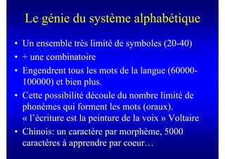 Le génie du système alphabétique
• Un ensemble très limité de symboles (20-40)
• + une combinatoire
• Engendrent tous les mots de la langue (60000-
  100000) et bien plus.
• Cette possibilité découle du nombre limité de
  phonèmes qui forment les mots (oraux).
  « l’écriture est la peinture de la voix » Voltaire
• Chinois: un caractère par morphème, 5000
  caractères à apprendre par coeur…
 