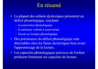 En résumé
• La plupart des enfants dyslexiques présentent un
  déficit phonologique, touchant:
   – la conscience phonologique
   – la mémoire verbale à court-terme
   – l'accès au lexique phonologique
• Des précurseurs du déficit phonologique sont
  détectables chez les futurs dyslexiques bien avant
  l'apprentissage de la lecture.
• Les capacités phonologiques précoces de l'enfant
  prédisent fortement ses capacités de lecture.
 