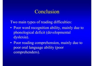 Conclusion
Two main types of reading difficulties:
• Poor word recognition ability, mainly due to
  phonological deficit (developmental
  dyslexia).
• Poor reading comprehension, mainly due to
  poor oral language ability (poor
  comprehenders).
 