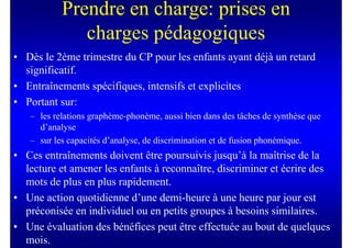 Prendre en charge: prises en
              charges pédagogiques
• Dès le 2ème trimestre du CP pour les enfants ayant déjà un retard
  significatif.
• Entraînements spécifiques, intensifs et explicites
• Portant sur:
   – les relations graphème-phonème, aussi bien dans des tâches de synthèse que
     d’analyse
   – sur les capacités d’analyse, de discrimination et de fusion phonémique.
• Ces entraînements doivent être poursuivis jusqu’à la maîtrise de la
  lecture et amener les enfants à reconnaître, discriminer et écrire des
  mots de plus en plus rapidement.
• Une action quotidienne d’une demi-heure à une heure par jour est
  préconisée en individuel ou en petits groupes à besoins similaires.
• Une évaluation des bénéfices peut être effectuée au bout de quelques
  mois.
 