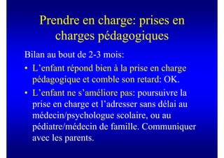 Prendre en charge: prises en
      charges pédagogiques
Bilan au bout de 2-3 mois:
• L’enfant répond bien à la prise en charge
  pédagogique et comble son retard: OK.
• L’enfant ne s’améliore pas: poursuivre la
  prise en charge et l’adresser sans délai au
  médecin/psychologue scolaire, ou au
  pédiatre/médecin de famille. Communiquer
  avec les parents.
 