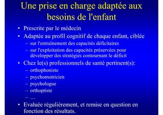 Une prise en charge adaptée aux
       besoins de l'enfant
• Prescrite par le médecin
• Adaptée au profil cognitif de chaque enfant, ciblée
   – sur l'entraînement des capacités déficitaires
   – sur l'exploitation des capacités préservées pour
     développer des stratégies contournant le déficit
• Chez le(s) professionnels de santé pertinent(s):
   –   orthophoniste
   –   psychomotricien
   –   psychologue
   –   orthoptiste
   –   …
• Evaluée régulièrement, et remise en question en
  fonction des résultats.
 