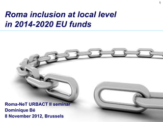 1



Roma inclusion at local level
in 2014-2020 EU funds




Roma-NeT URBACT II seminar
Dominique Bé
8 November 2012, Brussels
 