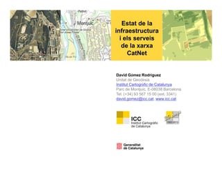Estat de la
infraestructura
  i els serveis
   de la xarxa
     CatNet


David Gómez Rodríguez
Unitat de Geodèsia
Institut Cartogràfic de Catalunya
Parc de Montjuïc, E-08038 Barcelona
Tel. (+34) 93 567 15 00 (ext. 3341)
david.gomez@icc.cat, www.icc.cat
 