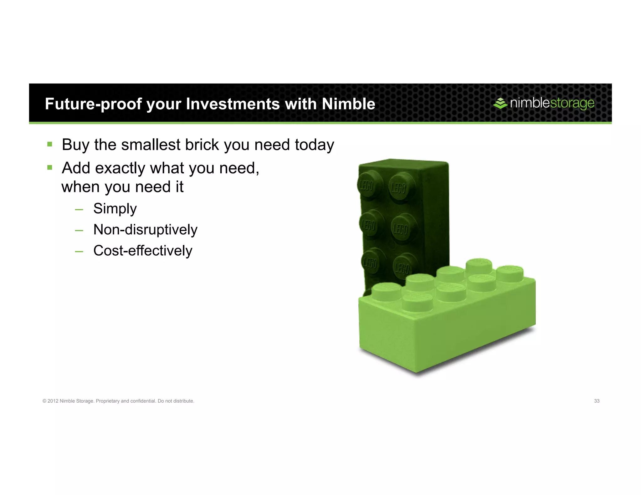 Future-proof your Investments with Nimble

 §  Buy the smallest brick you need today
 §  Add exactly what you need,
     when you need it
               –  Simply
               –  Non-disruptively
               –  Cost-effectively




© 2012 Nimble Storage. Proprietary and confidential. Do not distribute.   33
 