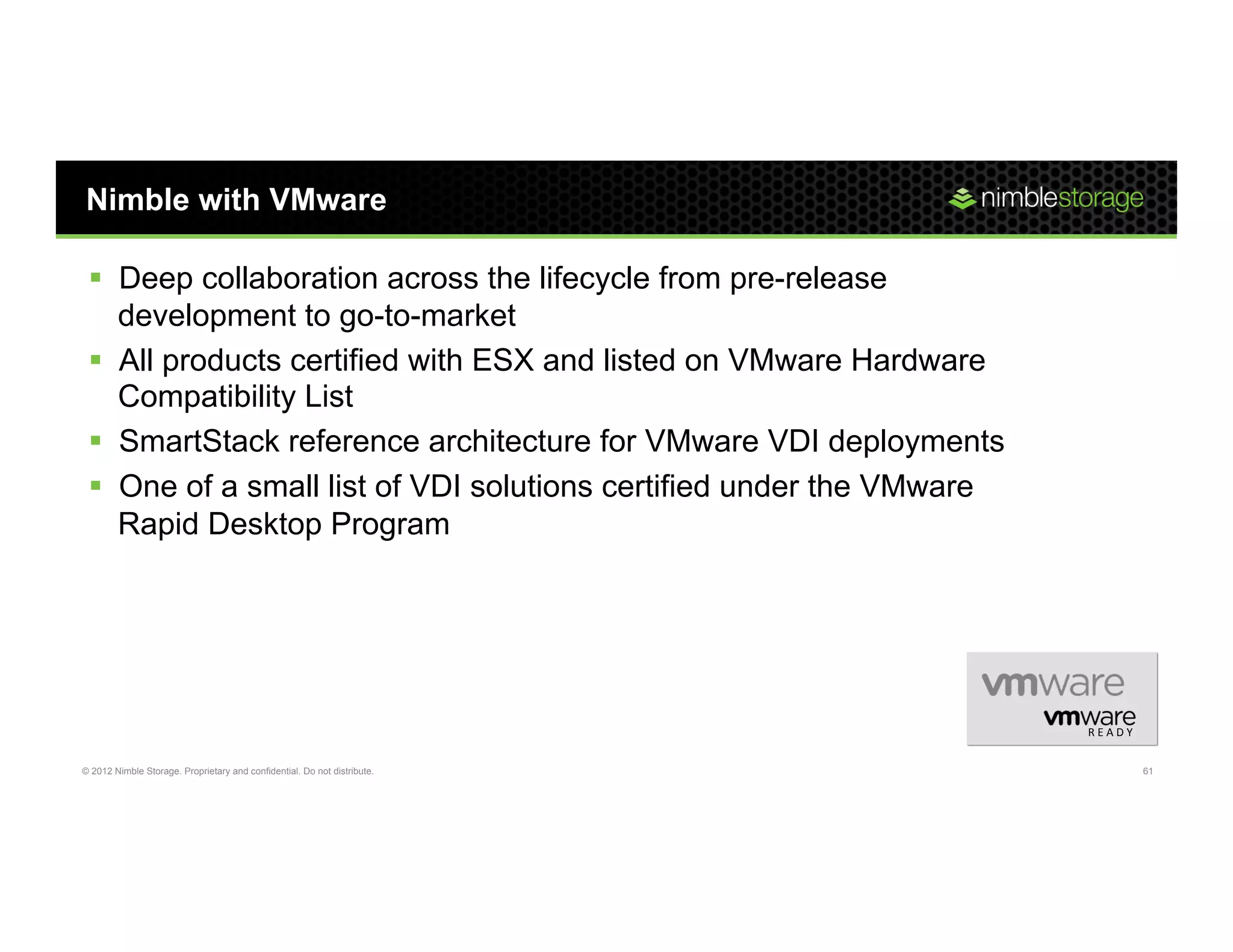 Nimble with VMware

 §  Deep collaboration across the lifecycle from pre-release
     development to go-to-market
 §  All products certified with ESX and listed on VMware Hardware
     Compatibility List
 §  SmartStack reference architecture for VMware VDI deployments
 §  One of a small list of VDI solutions certified under the VMware
     Rapid Desktop Program




                                                                          R E A D Y	
  


© 2012 Nimble Storage. Proprietary and confidential. Do not distribute.                   61
 