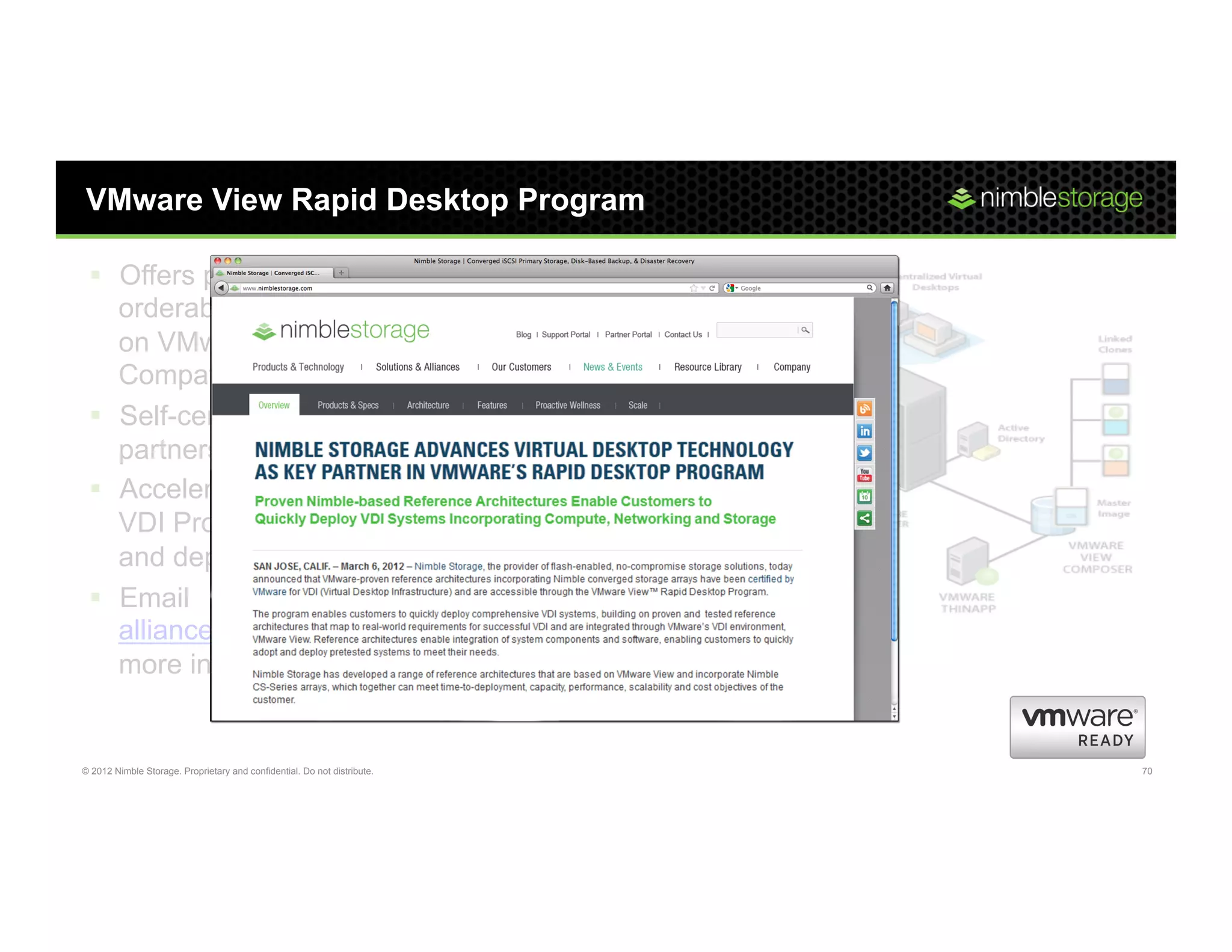 VMware View Rapid Desktop Program

 §  Offers pre-configured, validated,
     orderable View VDI solutions
     on VMware Hardware
     Compatibility List
 §  Self-cert process for channel
     partners, at no cost
 §  Accelerate or eliminate
     VDI Proof of Concepts
     and deploy Pilots directly
 §  Email
     alliances@nimblestorage.com for
     more information


© 2012 Nimble Storage. Proprietary and confidential. Do not distribute.   70
 