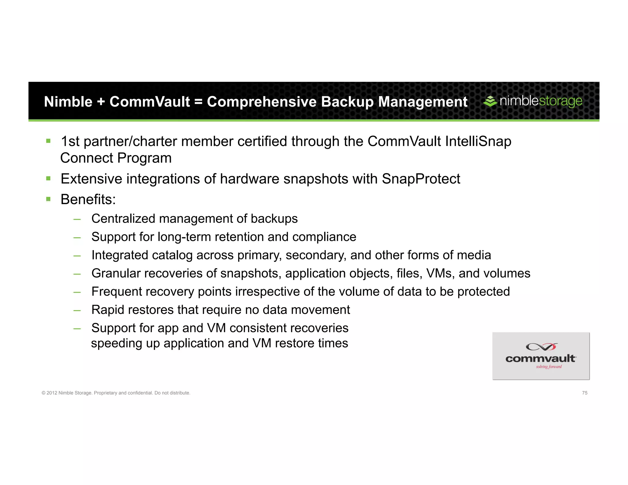 Nimble + CommVault = Comprehensive Backup Management

 §  1st partner/charter member certified through the CommVault IntelliSnap
     Connect Program
 §  Extensive integrations of hardware snapshots with SnapProtect
 §  Benefits:
               –       Centralized management of backups
               –       Support for long-term retention and compliance
               –       Integrated catalog across primary, secondary, and other forms of media
               –       Granular recoveries of snapshots, application objects, files, VMs, and volumes
               –       Frequent recovery points irrespective of the volume of data to be protected
               –       Rapid restores that require no data movement
               –       Support for app and VM consistent recoveries
                       speeding up application and VM restore times


© 2012 Nimble Storage. Proprietary and confidential. Do not distribute.                                 75
 