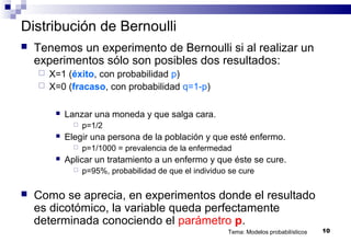Tema: Modelos probabilísticos 10
Distribución de Bernoulli
 Tenemos un experimento de Bernoulli si al realizar un
experimentos sólo son posibles dos resultados:
 X=1 (éxito, con probabilidad p)
 X=0 (fracaso, con probabilidad q=1-p)
 Lanzar una moneda y que salga cara.
 p=1/2
 Elegir una persona de la población y que esté enfermo.
 p=1/1000 = prevalencia de la enfermedad
 Aplicar un tratamiento a un enfermo y que éste se cure.
 p=95%, probabilidad de que el individuo se cure
 Como se aprecia, en experimentos donde el resultado
es dicotómico, la variable queda perfectamente
determinada conociendo el parámetro p.
 