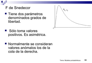 Tema: Modelos probabilísticos 33
F de Snedecor
 Tiene dos parámetros
denominados grados de
libertad.
 Sólo toma valores
positivos. Es asimétrica.
 Normalmente se consideran
valores anómalos los de la
cola de la derecha.
 