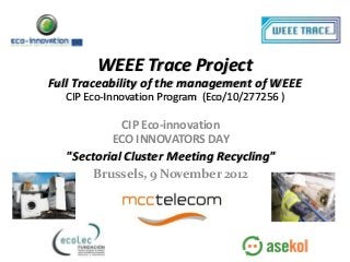 WEEE Trace Project
Full Traceability of the management of WEEE
  CIP Eco-Innovation Program (Eco/10/277256 )

             CIP Eco-innovation
           ECO INNOVATORS DAY
   "Sectorial Cluster Meeting Recycling"
       Brussels, 9 November 2012
 
