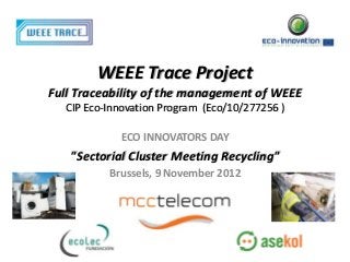 WEEE Trace Project
Full Traceability of the management of WEEE
  CIP Eco-Innovation Program (Eco/10/277256 )

            ECO INNOVATORS DAY
   "Sectorial Cluster Meeting Recycling"
          Brussels, 9 November 2012
 