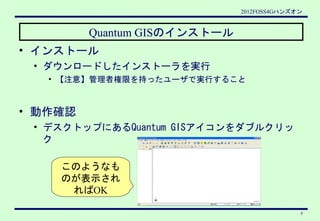 2012FOSS4Gハンズオン


         Quantum GISのインストール
• インストール
 • ダウンロードしたインストーラを実行
   • 【注意】管理者権限を持ったユーザで実行すること



• 動作確認
 • デスクト...