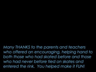 Many THANKS to the parents and teachers
who offered an encouraging, helping hand to
both those who had skated before and those
who had never before tied on skates and
entered the rink. You helped make it FUN!
 