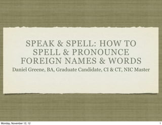 SPEAK & SPELL: HOW TO
                 SPELL & PRONOUNCE
               FOREIGN NAMES & WORDS
        Daniel Greene, BA, Graduate Candidate, CI & CT, NIC Master




Monday, November 12, 12                                              1
 