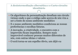 A desintermediação cibernética e o Curto-circuito
                  identitário


Os algoritmos da personalização desafiam um círculo
vicioso onde o que o código sabe acerca de nós vira a
ser a fonte do nosso ambiente mediático
E o nosso ambiente mediático condiciona as nossas
preferências e escolhas futuras.
A inovação, a criatividade, o encontro com o
imprevisto ficam impedidos. Sempre mais
improvável conhecer pessoas muitos diferentes de
nós, com outras ideias e valores
O ecrã torna-se um espelho óbvio, um déjà-vu
 