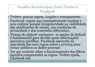 Desafios Sociotécnicos Entre Twitter e
                  Facebook
Twitter: poucas regras, simples e transparentes
Facebook: regras que constantemente mudam e
sem explicar porquê (irregularidade na visibilidade
das atualizações de estado, nas condições de
privacidade e dos conteúdos diferentes).
Tirania do default: esclarecer as opções de default
é fundamental para decidir quais informações
queremos partilhar. Facebook aproveita da
opacidade das suas regras sobre a privacy para
tornar públicos os dados pessoais
Ter um controle sobre o funcionamento dos filtros
significa compreender as regras. Twitter ajuda,
Facebook não
 