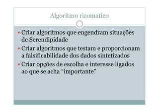 Algoritmo rizomatico

Criar algoritmos que engendram situações
de Serendipidade
Criar algoritmos que testam e proporcionam
a falsificabilidade dos dados sintetizados
Criar opções de escolha e interesse ligados
ao que se acha “importante”
 