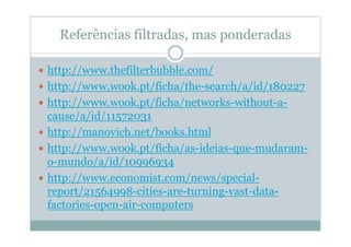 Referências filtradas, mas ponderadas

http://www.thefilterbubble.com/
http://www.wook.pt/ficha/the-search/a/id/180227
http://www.wook.pt/ficha/networks-without-a-
cause/a/id/11572031
http://manovich.net/books.html
http://www.wook.pt/ficha/as-ideias-que-mudaram-
o-mundo/a/id/10996934
http://www.economist.com/news/special-
report/21564998-cities-are-turning-vast-data-
factories-open-air-computers
 