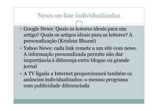 News on-line individualizadas

Google News: Quais os leitores ideais para um
artigo? Quais os artigos ideais para os leitores? A
personalização (Krishna Bharat)
Yahoo News: cada link remete a um site com news.
A informação personalizada permite não dar
importância à diferença entre blogue ou grande
jornal
A TV ligada a Internet proporcionará também os
anúncios individualizados: o mesmo programa
com publicidade diferenciada
 