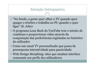Atenção Interpassiva

“No fundo, a gente quer olhar a TV quando quer
apagar o cérebro e trabalha no PC quando o quer
ligar” (S. Jobs)
O programa Lean Back do YouTube tem o intuito de
combinar e proporcionar vídeo através da
computação das preferências registadas no histórico
do utilizador
Como um canal TV personalizado que passa da
pressuposta interatividade para passividade
Web Design Morphing: sites que mudam interface
consoante aos perfis dos utilizadores
 