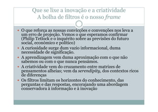 Que se lixe a inovação e a criatividade
      A bolha de filtros é o nosso frame

O que reforça as nossas convicções e convenções nos leva a
um erro de projeção. Vemos o que esperamos confirmar
(Philip Tetlock e o inquérito sobre as previsões do futuro
social, económico e político)
A curiosidade surge dum vazio informacional, duma
necessidade de significação.
A aprendizagem vem duma aproximação com o que não
sabemos ou com o que nunca pensámos.
A criatividade vem do cruzamento entre matrizes de
pensamentos alheias; vem da serendipity, dos contextos ricos
de diferenças
Os filtros limitam os horizontes do conhecimento, das
perguntas e das respostas, encorajando uma abordagem
conservadora à informação e à inovação
 