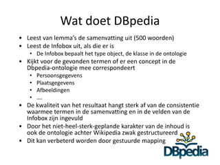 Wat doet DBpedia
• Leest van lemma’s de samenvatting uit (500 woorden)
• Leest de Infobox uit, als die er is
    • De Infobox bepaalt het type object, de klasse in de ontologie
• Kijkt voor de gevonden termen of er een concept in de
  Dbpedia-ontologie mee correspondeert
    •   Persoonsgegevens
    •   Plaatsgegevens
    •   Afbeeldingen
    •   ….
• De kwaliteit van het resultaat hangt sterk af van de consistentie
  waarmee termen in de samenvatting en in de velden van de
  Infobox zijn ingevuld
• Door het niet-heel-sterk-geplande karakter van de inhoud is
  ook de ontologie achter Wikipedia zwak gestructureerd
• Dit kan verbeterd worden door gestuurde mapping
 